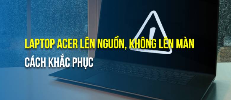 Lý do laptop Acer lên nguồn nhưng không lên màn hình và xử lý