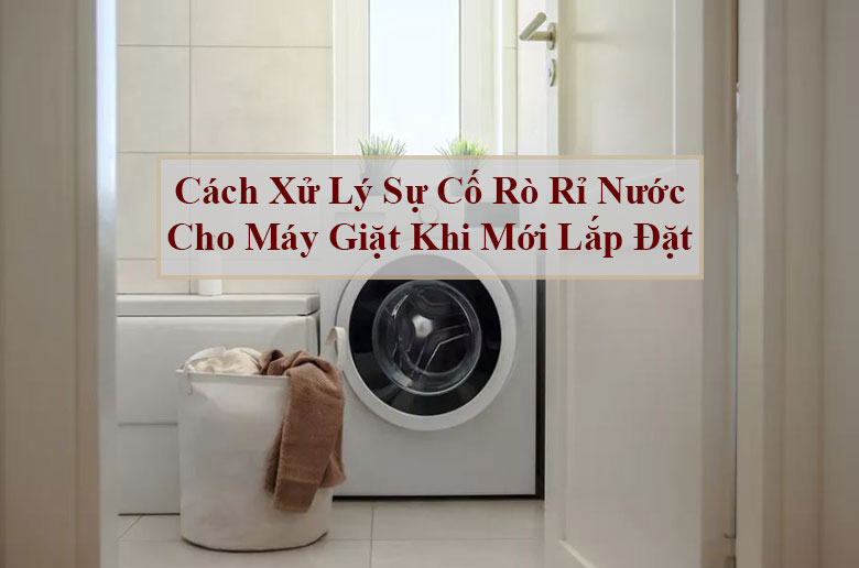 Cách xử lý sự cố rò rỉ nước cho máy giặt khi mới lắp đặt